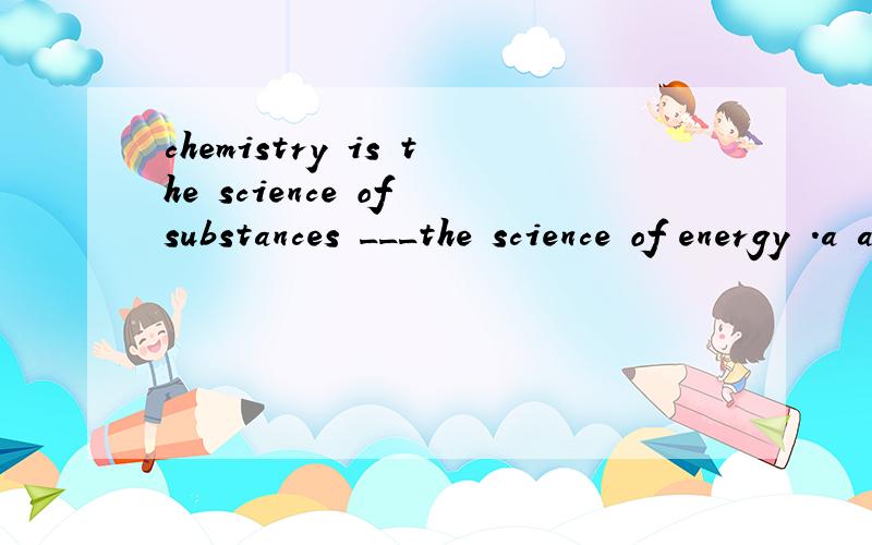 chemistry is the science of substances ___the science of energy .a and is physics b or is physics c and physics d or physics is 选什么 为什么 谢啦