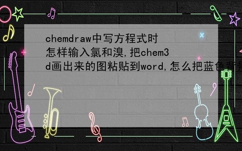 chemdraw中写方程式时怎样输入氯和溴,把chem3d画出来的图粘贴到word,怎么把蓝色背景去掉啊,
