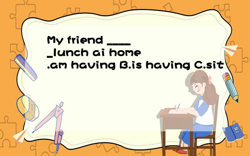 My friend _____lunch ai home.am having B.is having C.sit