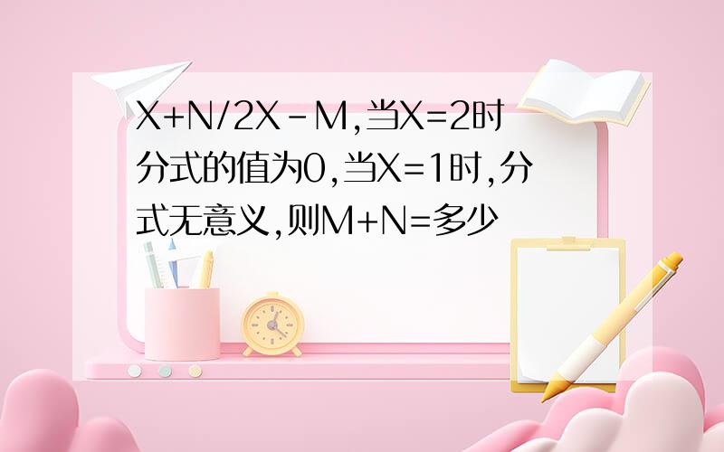 X+N/2X-M,当X=2时分式的值为0,当X=1时,分式无意义,则M+N=多少