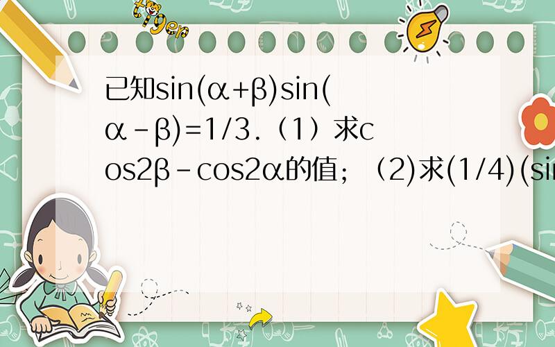 已知sin(α+β)sin(α-β)=1/3.（1）求cos2β-cos2α的值；（2)求(1/4)(sin2α)^2+(sinβ)^2+(cosα)^4已知sin(α+β)sin(α-β)=1/3.（1）求cos2β-cos2α的值；（2）求(1/4)(sin2α)^2+(sinβ)^2+(cosα)^4的值.（1）2/3；（2）2/3.
