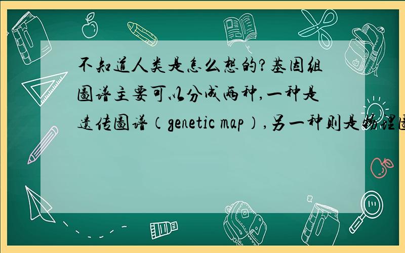 不知道人类是怎么想的?基因组图谱主要可以分成两种,一种是遗传图谱（genetic map）,另一种则是物理图谱（physical map）.遗传图谱是利用基因的重组率来做分析,单位是摩根（morgan）.这种图谱