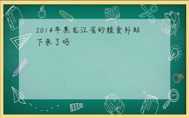 2014年黑龙江省的粮食补贴下来了吗