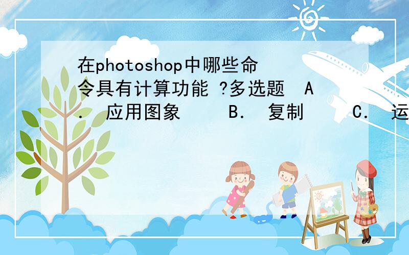 在photoshop中哪些命令具有计算功能 ?多选题　A． 应用图象 　　B． 复制 　　C． 运算 　　D． 图象大小