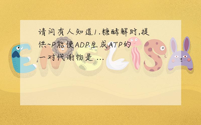 请问有人知道1.糖酵解时,提供~P能使ADP生成ATP的一对代谢物是 ...