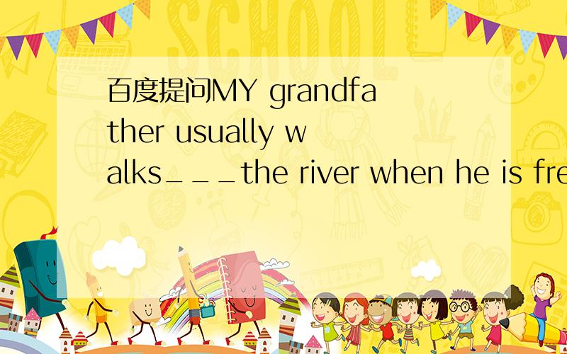百度提问MY grandfather usually walks___the river when he is freeA on B over C around D along