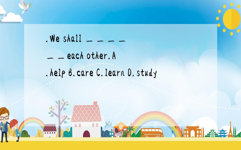 .We shall ______each other.A.help B.care C.learn D.study