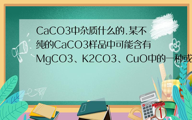 CaCO3中杂质什么的.某不纯的CaCO3样品中可能含有MgCO3、K2CO3、CuO中的一种或几种物质.取该样品10g与足量的盐酸反应,收集到4．44g气体,并得到无色透明溶液.则样品中一定有___一定没有___ ,可能含