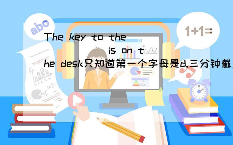 The key to the _____ is on the desk只知道第一个字母是d.三分钟截止