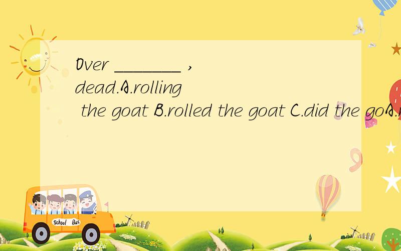 Over _______ ,dead.A.rolling the goat B.rolled the goat C.did the goA.rolling the goat B.rolled the goat C.did the goat roll D.the goat rolled