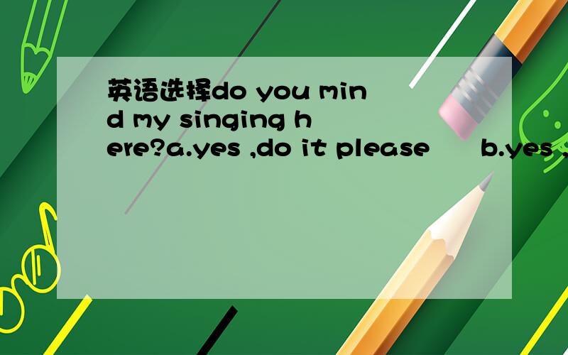 英语选择do you mind my singing here?a.yes ,do it please      b.yes ,sing it please   c.no,please don't   d.no ,of course not