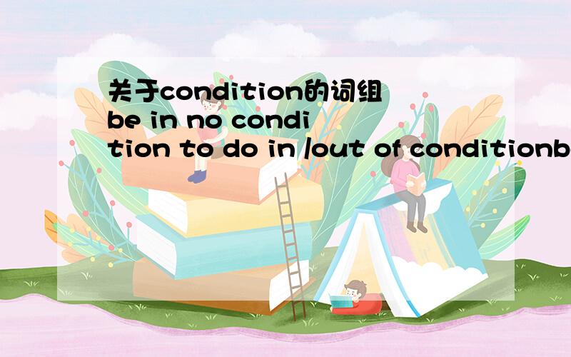 关于condition的词组be in no condition to do in /out of conditionbe in good/bad conditionon condition thaton this conditionmake it a condition thaton no condition是什么意思,解释和例句.谢谢如果还知道哪些condition有关的词组,