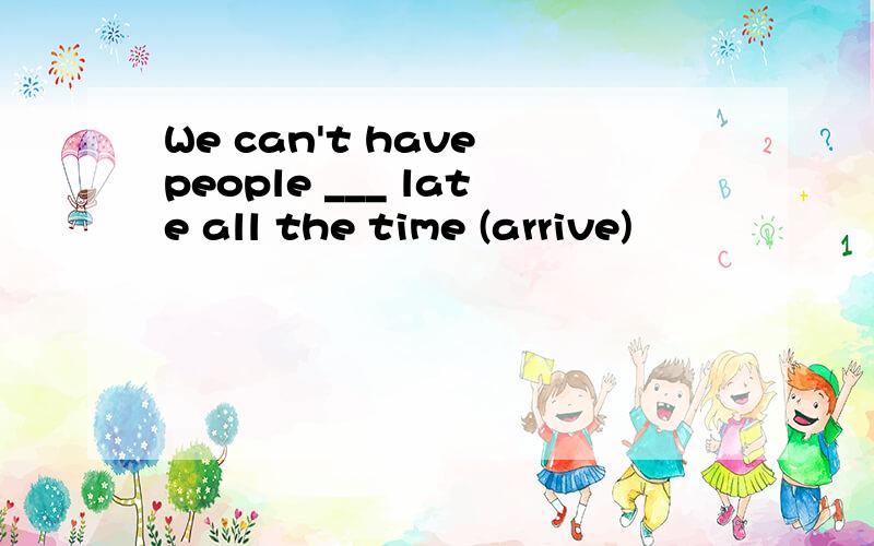 We can't have people ___ late all the time (arrive)