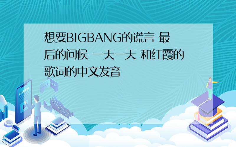 想要BIGBANG的谎言 最后的问候 一天一天 和红霞的歌词的中文发音