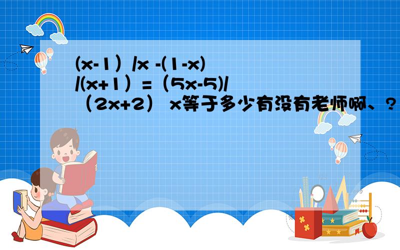 (x-1）/x -(1-x)/(x+1）=（5x-5)/（2x+2） x等于多少有没有老师啊、?