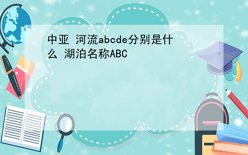 中亚 河流abcde分别是什么 湖泊名称ABC