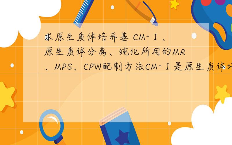 求原生质体培养基 CM-Ⅰ、原生质体分离、纯化所用的MR、MPS、CPW配制方法CM-Ⅰ是原生质体培养基,MR、MPS、CPW是原生质体分离纯化（双界面悬浮法）时用的,求这些溶液（CM-Ⅰ、MR、MPS、CPW）的
