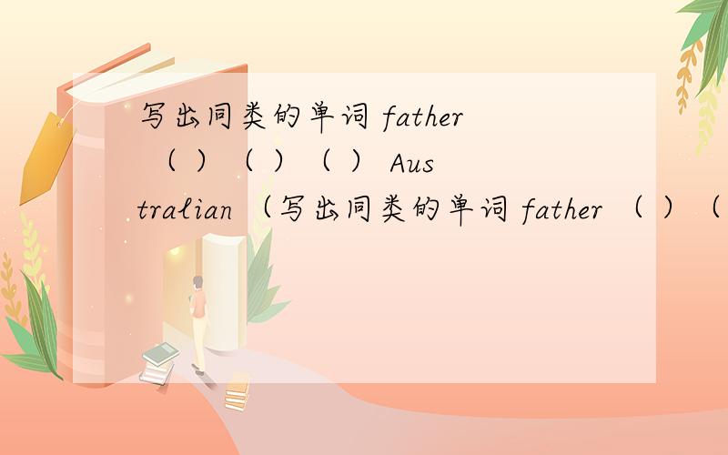写出同类的单词 father （ ）（ ）（ ） Australian （写出同类的单词 father （ ）（ ）（ ） Australian （ ）（ ）（ ） jump（ ）（ ）（ ）