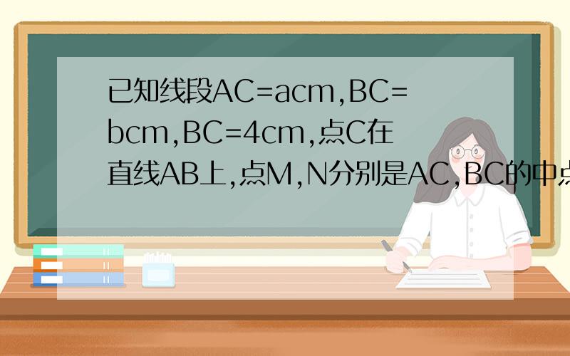 已知线段AC=acm,BC=bcm,BC=4cm,点C在直线AB上,点M,N分别是AC,BC的中点,求MN的长度,结果会有变化吗?如果有,求出结果.