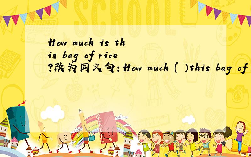 How much is this bag of rice?改为同义句：How much ( ）this bag of rice（