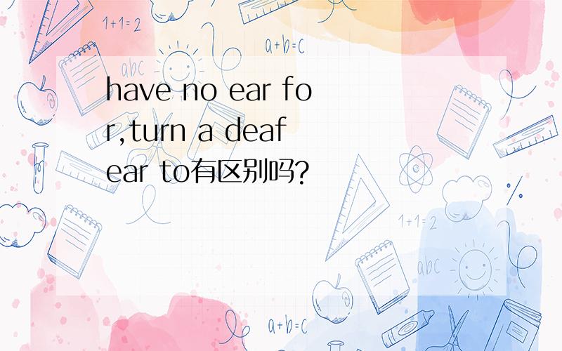 have no ear for,turn a deaf ear to有区别吗?