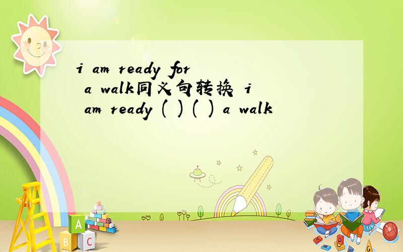 i am ready for a walk同义句转换 i am ready ( ) ( ) a walk