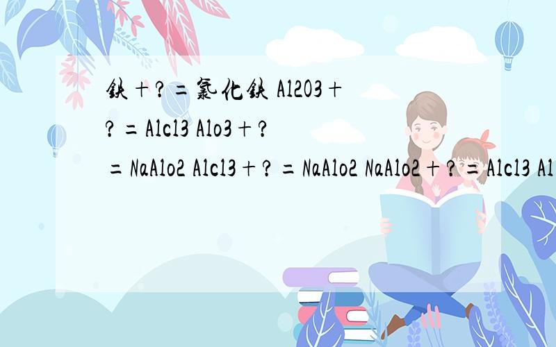 铁+?=氯化铁 Al2O3+?=Alcl3 Alo3+?=NaAlo2 Alcl3+?=NaAlo2 NaAlo2+?=Alcl3 Al(oH)3+?=Alcl3我还有 Alcl3+?=Al(OH)3 NaAlo2+?=Al(OH)3 Al(OH)3+?=NaAlo2