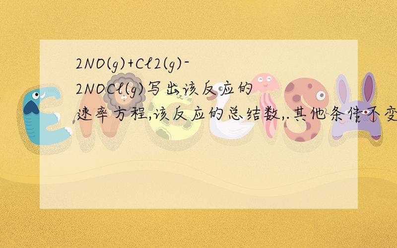 2NO(g)+Cl2(g)-2NOCl(g)写出该反应的速率方程,该反应的总结数,.其他条件不变,如果将容器的体积增加...2NO(g)+Cl2(g)-2NOCl(g)写出该反应的速率方程,该反应的总结数,.其他条件不变,如果将容器的体积增